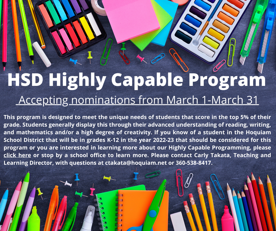 Invitation for Highly capable poster with text stating The HSD Highly Capable Program will be accepting nominations from March 1-March 31.  This program is designed to meet the unique needs of students that score in the top 5% of their grade.  Students generally display this through their advanced understanding of reading, writing, and mathematics and/or a high degree of creativity.  If you know of a student in the Hoquiam School District that will be in grades K-12 in the year 2022-23 that should be considered for this program or you are interested in learning more about our Highly Capable Programming, please click on this link to learn more or stop by a school office to learn more. Please contact Carly Takata with questions at 360-538-8200.